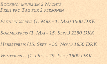 Booking 2021: Minimum.  2 Nächte. <br /><br />
Preise: Pro Nacht für 2 Personen<br />

Frühlingspreis (1. März - 1. Mai) DKK 1500<br />

Sommerpreis (1. Mai - 15. September) 1850 DKK<br />
 
Herbstpreis (15. September - 30. November) 1650 DKK<br />

Winterpreis (1. Dezember - 29. Februar) 1500 DKK<br />